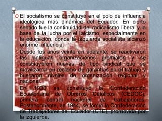 O El socialismo se constituyó en el polo de influencia
ideológica más dinámico del Ecuador. En cierto
sentido fue la continuidad del radicalismo liberal y la
base de la lucha por el laicismo, especialmente en
la educación, donde la izquierda socialista alcanzó
enorme influencia.
O Desde los años veinte en adelante, se reactivaron
las antiguas organizaciones gremiales y se
constituyeron nuevas de tipo sindical que se
movilizaron en reclamo de garantías en el trabajo y
buscaron niveles de organización regional y
nacional.
O En 1938 se constituyó la Confederación
Ecuatoriana de Obreros Católicos (CEDOC),
primera central nacional de trabajadores.
Posteriormente, en 1944, se formó la Confederación
de Trabajadores del Ecuador (CTE), promovida por
la izquierda.
 