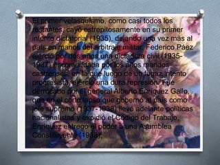 O El primer velasquismo, como casi todos los
restantes, cayó estrepitosamente en su primer
intento dictatorial (1935), dejando una vez más al
país en manos del arbitraje militar. Federico Páez
ejerció por dos años una dictadura civil (1935-
1937) encomendada por los altos mandos
castrenses, en la que luego de un fugaz intento
progresista, ejerció una dura represión. Fue
derrocado por el general Alberto Enríquez Gallo,
que en el corto lapso que gobernó al país como
jefe supremo (1937-1938) llevó adelante políticas
nacionalistas y expidió el Código del Trabajo.
Enríquez entregó el poder a una Asamblea
Constituyente (1938),
 