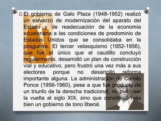 O El gobierno de Galo Plaza (1948-1952) realizó
un esfuerzo de modernización del aparato del
Estado y de readecuación de la economía
ecuatoriana a las condiciones de predominio de
Estados Unidos que se consolidaba en la
posguerra. El tercer velasquismo (1952-1956),
que fue el único que el caudillo concluyó
regularmente, desarrolló un plan de construcción
vial y educativo, pero frustró una vez más a sus
electores porque no desarrolló reforma
importante alguna. La administración de Camilo
Ponce (1956-1960), pese a que fue producto de
un triunfo de la derecha tradicional, no pudo ser
la vuelta al siglo XIX, sino que constituyó más
bien un gobierno de tono liberal.
 