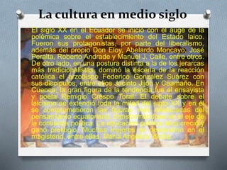 La cultura en medio siglo
O El siglo XX en el Ecuador se inició con el auge de la
polémica sobre el establecimiento del Estado laico.
Fueron sus protagonistas, por parte del liberalismo,
además del propio Don Eloy, Abelardo Moncayo, José
Peralta, Roberto Andrade y Manuel J. Calle, entre otros.
De otro lado, en una postura distinta a la de los jerarcas
más tradicionalistas, dominó la escena de la reacción
católica el arzobispo Federico González Suárez con
sus discípulos, entre ellos Jacinto Jijón y Caamaño. En
Cuenca, la gran figura de la tendencia fue el ensayista
y poeta Remigio Crespo Toral. El debate sobre el
laicismo se extendió toda la mitad del siglo XX y en él
se comprometieron las figuras más destacadas del
pensamiento ecuatoriano, transformándose en el eje de
la contienda política. La educación pública laica creció y
ganó prestigio. Muchas mujeres se destacaron en el
magisterio, entre ellas, María Angélica Idrobo.
 