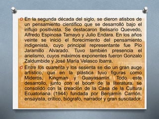 O En la segunda década del siglo, se dieron atisbos de
un pensamiento científico que se desarrolló bajo el
influjo positivista. Se destacaron Belisario Quevedo,
Alfredo Espinosa Tamayo y Julio Endara. En los años
veinte se inició el florecimiento del pensamiento
indigenista, cuyo principal representante fue Pío
Jaramillo Alvarado. Tuvo también presencia el
arielismo, cuyos máximos exponentes fueron Gonzalo
Zaldumbide y José María Velasco Ibarra.
O Entre los cuarenta y los sesenta se dio un gran auge
artístico, que en la plástica tuvo figuras como
Mideros, Kingman y Guayasamín. Todo este
desarrollo, junto con el boom de la literatura, se
consolidó con la creación de la Casa de la Cultura
Ecuatoriana (1944) fundada por Benjamín Carrión,
ensayista, crítico, biógrafo, narrador y gran suscitador.
 