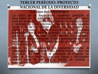 TERCER PERÍODO: PROYECTO
NACIONAL DE LA DIVERSIDAD
Ascenso del reformismo
O La crisis de la exportación bananera precipitó el
descalabro de la estabilidad constitucional, pero abrió
también paso a un conflictivo proceso de modernización
y cambios de corte reformista. Desde los años sesenta
hasta el fin de los setenta o inicios de los ochenta, se
dieron profundas transformaciones de la sociedad
ecuatoriana. No se trataba solamente de un cambio en el
producto básico de exportación (banano por petróleo),
sino de un agotamiento del modelo agroexportador y del
surgimiento e inicial consolidación de un nuevo modelo
de dominación.
O Desde los años sesenta fue ganando impulso la
integración latinoamericana. Su primer intento fallido fue
la ALALC. En 1969, con la presencia de Ecuador, se
fundó el “Pacto Andino”, que con logros y dificultades
avanzó hasta fin del siglo y cambió de nombre y
estructura en la Comunidad Andina, CAN.
 