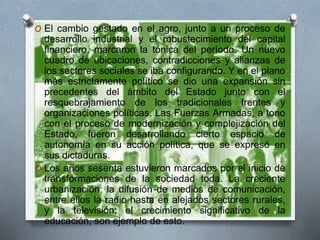 O El cambio gestado en el agro, junto a un proceso de
desarrollo industrial y el robustecimiento del capital
financiero, marcaron la tónica del período. Un nuevo
cuadro de ubicaciones, contradicciones y alianzas de
los sectores sociales se iba configurando. Y en el plano
más estrictamente político se dio una expansión sin
precedentes del ámbito del Estado junto con el
resquebrajamiento de los tradicionales frentes y
organizaciones políticas. Las Fuerzas Armadas, a tono
con el proceso de modernización y complejización del
Estado, fueron desarrollando cierto espacio de
autonomía en su acción política, que se expresó en
sus dictaduras.
O Los años sesenta estuvieron marcados por el inicio de
transformaciones de la sociedad toda. La creciente
urbanización; la difusión de medios de comunicación,
entre ellos la radio hasta en alejados sectores rurales,
y la televisión; el crecimiento significativo de la
educación, son ejemplo de esto.
 