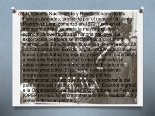 O El Gobierno Nacionalista y Revolucionario de las
Fuerzas Armadas, presidido por el general Guillermo
Rodríguez Lara, comenzó en 1972, justo en el
momento en que se abría la mayor expansión
económica que registra la historia nacional. La
exportación petrolera se inició en una coyuntura
internacional de elevación sostenida de los precios de
los hidrocarburos. Eso dio al gobierno recursos que
nunca antes había manejado, y que fueron dedicados,
a veces en forma superflua o mal planificada, al
robustecimiento y modernización del Estado y el
aparato productivo. El gobierno tuvo iniciativas
progresistas, especialmente en su política
internacional, puesto que defendió la soberanía del
país sobre sus recursos naturales. El Ecuador ingresó
a la Organización de Países Exportadores de Petróleo
(OPEP) e impulsó el control estatal de la explotación y
comercialización petrolera.
 