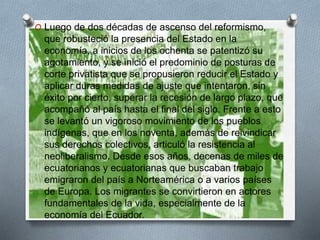 O Luego de dos décadas de ascenso del reformismo,
que robusteció la presencia del Estado en la
economía, a inicios de los ochenta se patentizó su
agotamiento, y se inició el predominio de posturas de
corte privatista que se propusieron reducir el Estado y
aplicar duras medidas de ajuste que intentaron, sin
éxito por cierto, superar la recesión de largo plazo, que
acompañó al país hasta el final del siglo. Frente a esto
se levantó un vigoroso movimiento de los pueblos
indígenas, que en los noventa, además de reivindicar
sus derechos colectivos, articuló la resistencia al
neoliberalismo. Desde esos años, decenas de miles de
ecuatorianos y ecuatorianas que buscaban trabajo
emigraron del país a Norteamérica o a varios países
de Europa. Los migrantes se convirtieron en actores
fundamentales de la vida, especialmente de la
economía del Ecuador.
 
