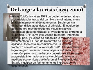Del auge a la crisis (1979-2000)
O Jaime Roldós inició en 1979 un gobierno de iniciativas
progresistas, la fuerza del cambio a nivel interno y una
imagen internacional de autonomía. Surgieron, sin
embargo, dificultades desde el principio. El equipo de
gobierno era muy heterogéneo y sus iniciativas
reformistas desorganizadas; el Presidente se enfrentó a
su partido, CFP, cuyo jefe, Asaad Bucaram, intentaba
dirigir el país, y Roldós se quedó sin la mayoría
parlamentaria. El Plan de Desarrollo no pudo ser
aplicado. Todo esto se complicó con un incidente
fronterizo con el Perú a inicios de 1981. El Presidente
logró un gran consenso nacional para enfrentar la
situación, pero tuvo que hacer concesiones en su línea
progresista internacional y se vio obligado a tomar
medidas económicas que inflaron el Presupuesto del
Estado y golpearon fuertemente los ingresos de los
ecuatorianos.
 