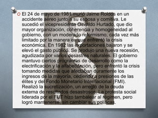 O El 24 de mayo de 1981 murió Jaime Roldós en un
accidente aéreo junto a su esposa y comitiva. Le
sucedió el vicepresidente Osvaldo Hurtado, que dio
mayor organización, coherencia y homogeneidad al
gobierno, con un moderado reformismo, cada vez más
limitado por la manera en que enfrentó la crisis
económica. En 1982 las exportaciones bajaron y se
elevó el gasto público. Se produjo una nueva recesión,
agudizada por varios desastres naturales. El gobierno
mantuvo ciertos programas de desarrollo como la
electrificación y la alfabetización, pero enfrentó la crisis
tomando medidas que afectaban duramente los
ingresos de la mayoría, cediendo a presiones de las
élites y del Fondo Monetario Internacional (FMI).
Realizó la sucretización, un arreglo de la deuda
externa de resultados desastrosos. La protesta social
liderada por el FUT hizo tambalear al régimen, pero
logró mantenerse, sin cambiar sus políticas.
 