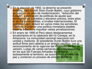 O En la elección de 1992, la derecha se presentó
dividida, pero triunfó Sixto Durán Ballén, cuyo gobierno
se basó en un plan de modernización, “reducción del
Estado”, y aplicación de políticas de ajuste que
eliminaron los subsidios y elevaron precios, entre ellos
el de los combustibles, a niveles internacionales. El
gobierno logró reducir en varios miles los servidores
públicos, mantener una política monetaria estable,
bajar la inflación e impulsar varias privatizaciones.
O En enero de 1995 el Perú atacó destacamentos
ecuatorianos en la cabecera del río Cenepa, en la
Amazonía. La comunidad nacional reaccionó con
unidad y madurez. El presidente Durán Ballén tuvo una
actitud firme pero abierta a un arreglo pacífico, con el
reconocimiento de la vigencia del Protocolo de Río de
Janeiro. Luego de varias semanas de enfrentamientos,
en los que las Fuerzas Armadas defendieron
exitosamente el territorio, se suscribió un acuerdo de
paz y comenzó un proceso de arreglo definitivo.
 