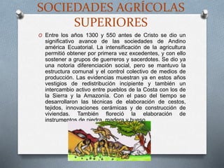 SOCIEDADES AGRÍCOLAS
SUPERIORES
O Entre los años 1300 y 550 antes de Cristo se dio un
significativo avance de las sociedades de Andino
américa Ecuatorial. La intensificación de la agricultura
permitió obtener por primera vez excedentes, y con ello
sostener a grupos de guerreros y sacerdotes. Se dio ya
una notoria diferenciación social, pero se mantuvo la
estructura comunal y el control colectivo de medios de
producción. Las evidencias muestran ya en estos años
vestigios de redistribución incipiente y también un
intercambio activo entre pueblos de la Costa con los de
la Sierra y la Amazonía. Con el paso del tiempo se
desarrollaron las técnicas de elaboración de cestos,
tejidos, innovaciones cerámicas y de construcción de
viviendas. También floreció la elaboración de
instrumentos de piedra, madera y hueso
 