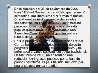 O En la elección del 26 de noviembre de 2006
triunfó Rafael Correa, un candidato que prometió
combatir el neoliberalismo y reformas radicales.
Su gobierno se inició en medio de grandes
expectativas, en enero de 2007. De inmediato
presionó por la convocatoria a una consulta
popular que resolvió la convocatoria a una
Asamblea Constituyente, la que declaró en
receso al Congreso Nacional.
O En sus primeros años de administración Rafael
Correa ha impulsado varias reformas de corte
progresista, ha ampliado el sector público y ha
enfrentado a varios sectores del poder tradicional.
Desde fines de 2008, ha enfrentado una
reducción de ingresos públicos por la baja de
precios petroleros. El país ha sido sacudido por
una crisis económica mundial.
 