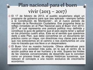 Plan nacional para el buen
vivir (2013 – 2017)
O El 17 de febrero de 2013, el pueblo ecuatoriano eligió un
programa de gobierno para que sea aplicado −siempre ceñido
a la Constitución de Montecristi−, en el nuevo periodo de
mandato de la Revolución Ciudadana. Ese programa tiene su
reflejo inmediato en el Plan Nacional para el Buen Vivir 2013-
2017, el cual representa una postura política muy definida y
constituye la guía de gobierno que el país aspira tener y aplicar
en los próximos cuatro años. Este es el sentido que queremos
darle a este Plan, que debe convertirse en un documento tan
práctico como un mapa, con directrices muy claras para evitar
que nos extraviemos en el camino o nos aventuremos en una
ruta no trazada que nos lleve a un despenadero.
O El Buen Vivir es nuestro horizonte. Ofrece alternativas para
construir una sociedad más justa, en la que el centro de la
acción publica sea el ser humano y la vida. Supera los límites
de las visiones convencionales de desarrollo que lo conciben
como un proceso lineal, de etapas históricas sucesivas, que
reducen el concepto a una noción exclusiva de crecimiento
económico.
 