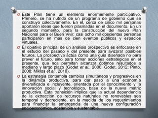 O Este Plan tiene un elemento enormemente participativo.
Primero, se ha nutrido de un programa de gobierno que se
construyó colectivamente. En él, cerca de cinco mil personas
aportaron ideas que fueron plasmadas en el documento. En un
segundo momento, para la construcción del nuevo Plan
Nacional para el Buen Vivir, casi ocho mil doscientas personas
participaron en más de cien eventos públicos y espacios
virtuales.
O El objetivo principal de un análisis prospectivo es enfocarse en
el estudio del pasado y del presente para avizorar posibles
futuros. La prospectiva actúa como una guía diseñada no para
prever el futuro, sino para tomar acciones estratégicas en el
presente, que nos permitan alcanzar óptimos resultados a
mediano y largo plazo (Godet et al., 2000; Godet, 2012; Pinto,
2008; Miklos et al., 2010).
O La estrategia contempla cambios simultáneos y progresivos en
la dinámica productiva, para dar paso a una economía
diversificada e incluyente, orientada por el conocimiento y la
innovación social y tecnológica, base de la nueva matriz
productiva. Esta transición implica que la actual dependencia
de la extracción de recursos naturales no renovables sea
temporal y decreciente, en la medida de los requerimientos
para financiar la emergencia de una nueva configuración
socioeconómica, sostenible y sustentable.
 