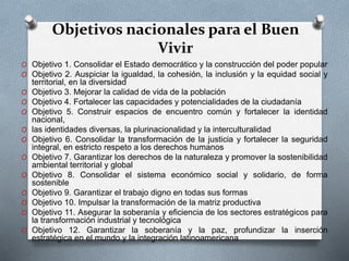 Objetivos nacionales para el Buen
Vivir
O Objetivo 1. Consolidar el Estado democrático y la construcción del poder popular
O Objetivo 2. Auspiciar la igualdad, la cohesión, la inclusión y la equidad social y
territorial, en la diversidad
O Objetivo 3. Mejorar la calidad de vida de la población
O Objetivo 4. Fortalecer las capacidades y potencialidades de la ciudadanía
O Objetivo 5. Construir espacios de encuentro común y fortalecer la identidad
nacional,
O las identidades diversas, la plurinacionalidad y la interculturalidad
O Objetivo 6. Consolidar la transformación de la justicia y fortalecer la seguridad
integral, en estricto respeto a los derechos humanos
O Objetivo 7. Garantizar los derechos de la naturaleza y promover la sostenibilidad
ambiental territorial y global
O Objetivo 8. Consolidar el sistema económico social y solidario, de forma
sostenible
O Objetivo 9. Garantizar el trabajo digno en todas sus formas
O Objetivo 10. Impulsar la transformación de la matriz productiva
O Objetivo 11. Asegurar la soberanía y eficiencia de los sectores estratégicos para
la transformación industrial y tecnológica
O Objetivo 12. Garantizar la soberanía y la paz, profundizar la inserción
estratégica en el mundo y la integración latinoamericana
 