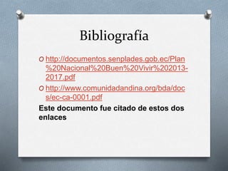 Bibliografía
O http://documentos.senplades.gob.ec/Plan
%20Nacional%20Buen%20Vivir%202013-
2017.pdf
O http://www.comunidadandina.org/bda/doc
s/ec-ca-0001.pdf
Este documento fue citado de estos dos
enlaces
 