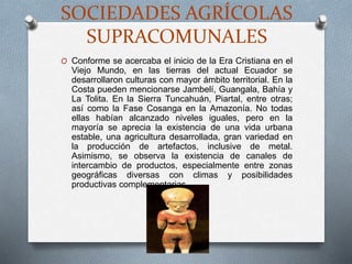 SOCIEDADES AGRÍCOLAS
SUPRACOMUNALES
O Conforme se acercaba el inicio de la Era Cristiana en el
Viejo Mundo, en las tierras del actual Ecuador se
desarrollaron culturas con mayor ámbito territorial. En la
Costa pueden mencionarse Jambelí, Guangala, Bahía y
La Tolita. En la Sierra Tuncahuán, Piartal, entre otras;
así como la Fase Cosanga en la Amazonía. No todas
ellas habían alcanzado niveles iguales, pero en la
mayoría se aprecia la existencia de una vida urbana
estable, una agricultura desarrollada, gran variedad en
la producción de artefactos, inclusive de metal.
Asimismo, se observa la existencia de canales de
intercambio de productos, especialmente entre zonas
geográficas diversas con climas y posibilidades
productivas complementarias.
 