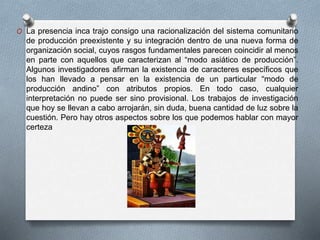 O La presencia inca trajo consigo una racionalización del sistema comunitario
de producción preexistente y su integración dentro de una nueva forma de
organización social, cuyos rasgos fundamentales parecen coincidir al menos
en parte con aquellos que caracterizan al “modo asiático de producción”.
Algunos investigadores afirman la existencia de caracteres específicos que
los han llevado a pensar en la existencia de un particular “modo de
producción andino” con atributos propios. En todo caso, cualquier
interpretación no puede ser sino provisional. Los trabajos de investigación
que hoy se llevan a cabo arrojarán, sin duda, buena cantidad de luz sobre la
cuestión. Pero hay otros aspectos sobre los que podemos hablar con mayor
certeza
 