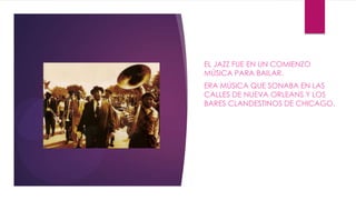 EL JAZZ FUE EN UN COMIENZO
MÚSICA PARA BAILAR.
ERA MÚSICA QUE SONABA EN LAS
CALLES DE NUEVA ORLEANS Y LOS
BARES CLANDESTINOS DE CHICAGO.
 