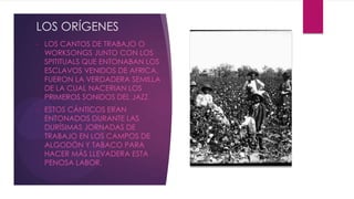 LOS ORÍGENES
• LOS CANTOS DE TRABAJO O
WORKSONGS JUNTO CON LOS
SPITITUALS QUE ENTONABAN LOS
ESCLAVOS VENIDOS DE AFRICA,
FUERON LA VERDADERA SEMILLA
DE LA CUAL NACERIAN LOS
PRIMEROS SONIDOS DEL JAZZ.
• ESTOS CÁNTICOS ERAN
ENTONADOS DURANTE LAS
DURÍSIMAS JORNADAS DE
TRABAJO EN LOS CAMPOS DE
ALGODÓN Y TABACO PARA
HACER MÁS LLEVADERA ESTA
PENOSA LABOR.
 