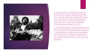 EL BLUES NACE A PARTIR DE ESTOS
CÁNTICOS CARACTERIZADOS POR
LAS VOCES NEGRAS DESGARRADAS,
LAS MELODÍAS CONMOVEDORAS,
LAS PALMAS, LOS MOVIMIENTOS
CORPORALES RÍTMICOS, ETC.
EL TÉRMINO BLUES TENDRÁ ENTONCES
UNA CONNOTACIÓN MELANCÓLICA
Y NOSTÁLGICA. SERÁ UNA MANERA
DE EVOCAR EL PARAÍSO PERDIDO Y
AL MISMO TIEMPO UNA VÁLVULA DE
ESCAPE.
 