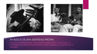 EN BUSCA DE UNA IDENTIDAD PROPIA
MUCHOS HISTORIADORES COINCIDEN EN SEÑALAR EL JAZZ COMO LA
CONTRIBUCIÓN MÁS IMPORTANTE DE NORTE AMÉRICA AL MUNDO DE LA
CULTURA.
 