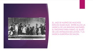 EL JAZZ SE NUTRIÓ DE MUCHOS
ESTILOS MUSICALES ENTRE ELLOS LA
MÚSICA DE LAS BANDAS MILITARES,
EL RAGTIME PARA PIANO, EL BLUES
DE LOS ANTIGUOS ESCLAVOS, Y LA
MÚSICA EUROPEA DE SALON.
 