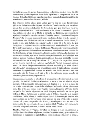 del indoeuropeo, del que no disponemos de testimonios escritos y que ha sido
reconstruido por los lingüistas, y aún lo es, a partir de la comparación entre las
lenguas derivadas históricas, aquellas que sí nos han dejado pruebas gráficas de
su existencia; entre ellas, claro está, el latín.
Los primeros textos latinos poco tenían que ver con las secas descripciones
gálicas de Julio César o los jugosos párrafos de Cicerón con los que todavía se
pelean los heroicos estudiantes de Secundaria que, por diferentes motivos,
siguen eligiendo el latín. Tradicionalmente se ha venido considerando que el
más antiguo de ellos es la fíbula u horquilla de Preneste, que presenta la
siguiente inscripción: Manius me fecit Numerio, a saber, “Manio me hizo para
Numerio”. Ya procedan ciertamente estas palabras del siglo VI a. C., ya sean el
resultado de una falsificación del XIX, como últimamente se tiende a creer, lo
cierto es que aún habría que esperar hasta el siglo III a. C. para dar por
inaugurada la literatura romana, curiosamente con una traducción al latín que
Livio Andronico hizo de la Odisea de Homero. Algo posterior es el comediógrafo
Plauto, primer autor latino del que conservamos una obra completa, también de
fuerte influencia griega. Los nombres, los escenarios, los temas, las tramas y los
versos de la palliata, que así se llamaba este tipo de comedia, son helénicos. Los
propios autores fueron, de hecho, conscientes de la deuda contraída con sus
vecinos del Este. Así lo reflejó Horacio (s. I d. C.), el poeta del carpe diem, en sus
versos Graecia capta ferum victorem cepit et artis / intulit in agresti Latio, a
saber, “la Grecia conquistada conquistó al fiero vencedor y las artes llevó al
agreste Lacio”. Los romanos, tan pragmáticos como el tópico afirma, supieron
reconocer la superioridad cultural de Grecia, que había pasado a ser una
provincia más de Roma en el 146 a. C., y la explotaron como modelo ad
maiorem gloriam de sus propias Letras.
Sin embargo, aún estaba el latín lejos de alcanzar la perfección formal que nos
permite, en puridad, hablar de Clasicismo y hacia la que se volvería, siglos
después, el Renacimiento. Dicha perfección le llegó en el s. I a. C de la mano de
un orador como Cicerón, autor de las célebres Catilinarias, de un historiador
como Tito Livio, y de poetas como Virgilio, Horacio, Propercio u Ovidio. Con la
excepción de Cicerón, algo anterior en el tiempo y asesinado, de hecho, por
orden de Marco Antonio con la connivencia de Octavio Augusto, y al margen
también de Ovidio, al que el citado Augusto envió al destierro por motivos aún
desconocidos, se movieron todos estos autores en una órbita más o menos
cercana al primer emperador de Roma y contribuyeron con su arte a la
consecución de su proyecto de paz y prosperidad. Virgilio, por ejemplo, le
concedió antepasados divinos, la misma Venus, en su Eneida.
Mientras Cicerones y Virgilios llevaban su lengua a cotas inalcanzables y
prefiguraban, sin saberlo, el plan de estudios de generaciones y generaciones de
bachilleres, el ciudadano de a pie hablaba, como quería y podía, sobre el tiempo,
 