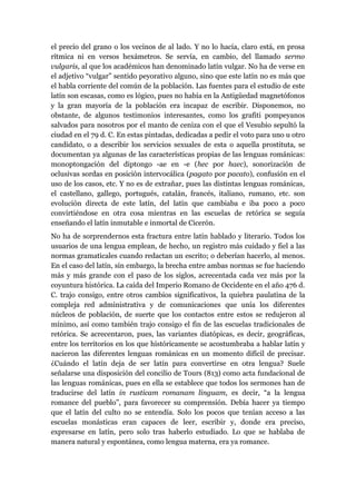 el precio del grano o los vecinos de al lado. Y no lo hacía, claro está, en prosa
rítmica ni en versos hexámetros. Se servía, en cambio, del llamado sermo
vulgaris, al que los académicos han denominado latín vulgar. No ha de verse en
el adjetivo “vulgar” sentido peyorativo alguno, sino que este latín no es más que
el habla corriente del común de la población. Las fuentes para el estudio de este
latín son escasas, como es lógico, pues no había en la Antigüedad magnetófonos
y la gran mayoría de la población era incapaz de escribir. Disponemos, no
obstante, de algunos testimonios interesantes, como los grafiti pompeyanos
salvados para nosotros por el manto de ceniza con el que el Vesubio sepultó la
ciudad en el 79 d. C. En estas pintadas, dedicadas a pedir el voto para uno u otro
candidato, o a describir los servicios sexuales de esta o aquella prostituta, se
documentan ya algunas de las características propias de las lenguas románicas:
monoptongación del diptongo -ae en -e (hec por haec), sonorización de
oclusivas sordas en posición intervocálica (pagato por pacato), confusión en el
uso de los casos, etc. Y no es de extrañar, pues las distintas lenguas románicas,
el castellano, gallego, portugués, catalán, francés, italiano, rumano, etc. son
evolución directa de este latín, del latín que cambiaba e iba poco a poco
convirtiéndose en otra cosa mientras en las escuelas de retórica se seguía
enseñando el latín inmutable e inmortal de Cicerón.
No ha de sorprendernos esta fractura entre latín hablado y literario. Todos los
usuarios de una lengua emplean, de hecho, un registro más cuidado y fiel a las
normas gramaticales cuando redactan un escrito; o deberían hacerlo, al menos.
En el caso del latín, sin embargo, la brecha entre ambas normas se fue haciendo
más y más grande con el paso de los siglos, acrecentada cada vez más por la
coyuntura histórica. La caída del Imperio Romano de Occidente en el año 476 d.
C. trajo consigo, entre otros cambios significativos, la quiebra paulatina de la
compleja red administrativa y de comunicaciones que unía los diferentes
núcleos de población, de suerte que los contactos entre estos se redujeron al
mínimo, así como también trajo consigo el fin de las escuelas tradicionales de
retórica. Se acrecentaron, pues, las variantes diatópicas, es decir, geográficas,
entre los territorios en los que históricamente se acostumbraba a hablar latín y
nacieron las diferentes lenguas románicas en un momento difícil de precisar.
¿Cuándo el latín deja de ser latín para convertirse en otra lengua? Suele
señalarse una disposición del concilio de Tours (813) como acta fundacional de
las lenguas románicas, pues en ella se establece que todos los sermones han de
traducirse del latín in rusticam romanam linguam, es decir, “a la lengua
romance del pueblo”, para favorecer su comprensión. Debía hacer ya tiempo
que el latín del culto no se entendía. Solo los pocos que tenían acceso a las
escuelas monásticas eran capaces de leer, escribir y, donde era preciso,
expresarse en latín, pero solo tras haberlo estudiado. Lo que se hablaba de
manera natural y espontánea, como lengua materna, era ya romance.
 