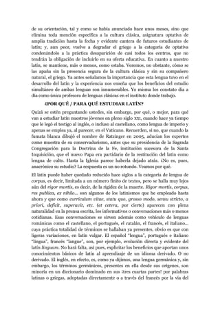 de su orientación, tal y como se había anunciado hace unos meses, sino que
elimina toda mención específica a la cultura clásica, asignatura optativa de
amplia tradición hasta la fecha y evidente cantera de futuros estudiantes de
latín; y, aun peor, vuelve a degradar el griego a la categoría de optativa
condenándolo a la práctica desaparición de casi todos los centros, que no
tendrán la obligación de incluirlo en su oferta educativa. En cuanto a nuestro
latín, se mantiene, más o menos, como estaba. Veremos, no obstante, cómo se
las apaña sin la presencia segura de la cultura clásica y sin su compañero
natural, el griego. Ya antes señalamos la importancia que esta lengua tuvo en el
desarrollo del latín y la experiencia nos enseña que los beneficios del estudio
simultáneo de ambas lenguas son innumerables. Yo misma los constato día a
día como única profesora de lenguas clásicas en el instituto donde trabajo.
¿POR QUÉ / PARA QUÉ ESTUDIAR LATÍN?
Quizá se estén preguntando ustedes, sin embargo, por qué, o mejor, para qué
van a estudiar latín nuestros jóvenes en pleno siglo XXI, cuando hace ya tiempo
que le legó el testigo al inglés, o incluso al castellano, como lengua de imperio y
apenas se emplea ya, al parecer, en el Vaticano. Recuerden, si no, que cuando la
fumata blanca dibujó el nombre de Ratzinger en 2005, aducían los expertos
como muestra de su conservadurismo, antes que su presidencia de la Sagrada
Congregación para la Doctrina de la Fe, institución sucesora de la Santa
Inquisición, que el nuevo Papa era partidario de la restitución del latín como
lengua de culto. Hasta la Iglesia parece haberla dejado atrás. ¿No es, pues,
anacrónico su estudio? La respuesta es un no rotundo. Veamos por qué.
El latín puede haber quedado reducido hace siglos a la categoría de lengua de
corpus, es decir, limitada a un número finito de textos, pero se halla muy lejos
aún del rigor mortis, es decir, de la rigidez de la muerte. Rigor mortis, corpus,
res publica, ex nihilo... son algunos de los latinismos que he empleado hasta
ahora y que como curriculum vitae, statu quo, grosso modo, sensu stricto, a
priori, deficit, superavit, etc. (et cetera, por cierto) aparecen con plena
naturalidad en la prensa escrita, los informativos o conversaciones más o menos
cotidianas. Esas conversaciones se sirven además como vehículo de lenguas
románicas como el castellano, el portugués, el catalán, el francés, el italiano...
cuya práctica totalidad de términos se hallaban ya presentes, obvio es que con
ligeras variaciones, en latín vulgar. El español “lengua”, portugués e italiano
“lingua”, francés “langue”, son, por ejemplo, evolución directa y evidente del
latín linguam. No hará falta, así pues, explicitar los beneficios que aportan unos
conocimientos básicos de latín al aprendizaje de un idioma derivado. O no
derivado. El inglés, en efecto, es, como ya dijimos, una lengua germánica y, sin
embargo, los términos germánicos, presentes en ella desde sus orígenes, son
minoría en un diccionario dominado en sus ¡tres cuartas partes! por palabras
latinas o griegas, adoptadas directamente o a través del francés por la vía del
 