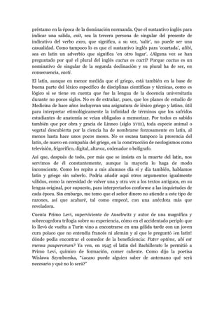 préstamo en la época de la dominación normanda. Que el sustantivo inglés para
indicar una salida, exit, sea la tercera persona de singular del presente de
indicativo del verbo exeo, que significa, a su vez, ‘salir’, no puede ser una
casualidad. Como tampoco lo es que el sustantivo inglés para ‘coartada’, alibi,
sea en latín un adverbio que significa ‘en otro lugar’. ¿Alguna vez se han
preguntado por qué el plural del inglés cactus es cacti? Porque cactus es un
nominativo de singular de la segunda declinación y su plural ha de ser, en
consecuencia, cacti.
El latín, aunque en menor medida que el griego, está también en la base de
buena parte del léxico específico de disciplinas científicas y técnicas, como es
lógico si se tiene en cuenta que fue la lengua de la docencia universitaria
durante no pocos siglos. No es de extrañar, pues, que los planes de estudio de
Medicina de hace años incluyeran una asignatura de léxico griego y latino, útil
para interpretar etimológicamente la infinidad de términos que los sufridos
estudiantes de anatomía se veían obligados a memorizar. Por todos es sabido
también que por obra y gracia de Linneo (siglo XVIII), toda especie animal o
vegetal descubierta por la ciencia ha de nombrarse forzosamente en latín, al
menos hasta hace unos pocos meses. No es escasa tampoco la presencia del
latín, de nuevo en compañía del griego, en la construcción de neologismos como
televisión, frigorífico, digital, altavoz, ordenador o bolígrafo.
Así que, después de todo, por más que se insista en la muerte del latín, nos
servimos de él constantemente, aunque la mayoría lo haga de modo
inconsciente. Como les repito a mis alumnos día sí y día también, hablamos
latín y griego sin saberlo. Podría añadir aquí otros argumentos igualmente
válidos, como la necesidad de volver una y otra vez a los textos antiguos, en su
lengua original, por supuesto, para interpretarlos conforme a las inquietudes de
cada época. Sin embargo, me temo que el señor dinero no atiende a este tipo de
razones, así que acabaré, tal como empecé, con una anécdota más que
reveladora.
Cuenta Primo Levi, superviviente de Auschwitz y autor de una magnífica y
sobrecogedora trilogía sobre su experiencia, cómo en el accidentado periplo que
lo llevó de vuelta a Turín vino a encontrarse en una gélida tarde con un joven
cura polaco que no entendía francés ni alemán y al que le preguntó ¡en latín!
dónde podía encontrar el comedor de la beneficiencia: Pater optime, ubi est
mensa pauperorum? Ya ven, en 1945 el latín del Bachillerato le permitió a
Primo Levi, químico de formación, comer caliente. Como dijo la poetisa
Wislawa Szymborska, “¿acaso puede alguien saber de antemano qué será
necesario y qué no lo será?”
 