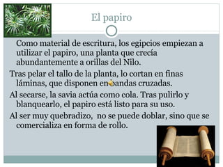 El papiro Como material de escritura, los egipcios empiezan a utilizar el papiro, una planta que crecía abundantemente a orillas del Nilo.  Tras pelar el tallo de la planta, lo cortan en finas láminas, que disponen en bandas cruzadas. Al secarse, la savia actúa como cola. Tras pulirlo y blanquearlo, el papiro está listo para su uso. Al ser muy quebradizo,  no se puede doblar, sino que se comercializa en forma de rollo. 