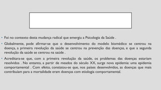 • Foi no contexto desta mudança radical que emergiu a Psicologia da Saúde .
• Globalmente, pode afirmar-se que o desenvolvimento do modelo biomédico se centrou na
doença, a primeira revolução da saúde se centrou na prevenção das doenças, e que a segunda
revolução da saúde se centrou na saúde .
• Acreditara-se que, com a primeira revolução da saúde, os problemas das doenças estariam
resolvidos . No entanto, a partir de meados do século XX, surge nova epidemia: uma epidemia
comportamental . Com efeito, constatou-se que, nos países desenvolvidos, as doenças que mais
contribuíam para a mortalidade eram doenças com etiologia comportamental.
 
