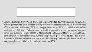 • Segundo Richmond (1979), em 1976, nos Estados Unidos da América, cerca de 50% das
mortes prematuras eram devidas a comportamentos inadequados ou ao estilo de vida;
20% a fatores ambientais; 20% à biologia humana; e 10% a cuidados de saúde
inadequados . Valores próximos foram atribuídos, posteriormente, por outros autores,
como por exemplo, Hettler (1982) e Mullen, Gold, Belcastro e McDermott (1986), que
consideravam o comportamento humano responsável por cerca de 45% das mortes
prematuras, o meio ambiente por cerca de 17%, a biologia humana por cerca de 26% e
a organização dos cuidados de saúde por cerca de 12% .
 