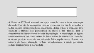 • A década de 1970 é rica nas críticas e propostas de orientação para o campo
da saúde . Elas não foram seguidas nem parecem estar em vias de ser, embora
todos estejam conscientes da sua importância . Estas críticas e propostas têm
chamado a atenção dos profissionais da saúde e das doenças para a
importância de alterar o estilo de vida da população . A modificação de alguns
comportamentos, tais como deixar de fumar, cuidar da alimentação, controlar
o stress, praticar exercício ou atividade física regularmente, dormir um
número de horas adequado, verificar periodicamente a saúde, permitiria
reduzir drasticamente a mortalidade .
 