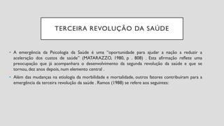 TERCEIRA REVOLUÇÃO DA SAÚDE
• A emergência da Psicologia da Saúde é uma “oportunidade para ajudar a nação a reduzir a
aceleração dos custos de saúde” (MATARAZZO, 1980, p . 808) . Esta afirmação reflete uma
preocupação que já acompanhara o desenvolvimento da segunda revolução da saúde e que se
tornou, dez anos depois, num elemento central .
• Além das mudanças na etiologia da morbilidade e mortalidade, outros fatores contribuíram para a
emergência da terceira revolução da saúde . Ramos (1988) se refere aos seguintes:
 