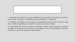 • 1 . Alterações demográficas tais como envelhecimento da população, diversificação da família, a
que se podem acrescentar a mobilidade social dos indivíduos e as migrações;
• 2 . Revolução tecnológica que, aumentando as possibilidades de intervenção na doença, exige
mais e melhores especialistas, aumentando os custos da assistência médica;
• 3 . Aproximação dos serviços de saúde à comunidade . Pode-se, ainda, acrescentar o aumento
do poder do consumidor que, tornando-se mais exigente e com mais capacidade crítica, força
os políticos a serem mais sensíveis à opinião pública .
 
