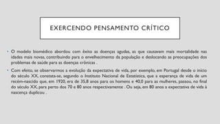 EXERCENDO PENSAMENTO CRÍTICO
• O modelo biomédico abordou com êxito as doenças agudas, as que causavam mais mortalidade nas
idades mais novas, contribuindo para o envelhecimento da população e deslocando as preocupações dos
problemas de saúde para as doenças crônicas .
• Com efeito, se observarmos a evolução da expectativa de vida, por exemplo, em Portugal desde o início
do século XX, constata-se, segundo o Instituto Nacional de Estatística, que a esperança de vida de um
recém-nascido que, em 1920, era de 35,8 anos para os homens e 40,0 para as mulheres, passou, no final
do século XX, para perto dos 70 e 80 anos respectivamente . Ou seja, em 80 anos a expectativa de vida à
nascença duplicou .
 