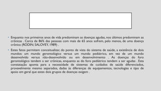 • Enquanto nos primeiros anos de vida predominam as doenças agudas, nos últimos predominam as
crônicas . Cerca de 86% das pessoas com mais de 65 anos sofrem, pelo menos, de uma doença
crônica (RODIN; SALOVEY, 1989) .
• Estes fatos permitem conceitualizar, do ponto de vista do sistema de saúde, a existência de dois
mundos: um mundo gerontológico versus um mundo pediátrico, em vez de um mundo
desenvolvido versus não-desenvolvido ou em desenvolvimento . As doenças do foro
gerontológico tendem a ser crônicas, enquanto as do foro pediátrico tendem a ser agudas . Esta
constatação aponta para a necessidade de sistemas de cuidados de saúde diferenciados,
provavelmente mesmo separados, dadas às diferenças de equipamentos, tecnologias e tipo de
apoio em geral que estes dois grupos de doenças exigem .
 