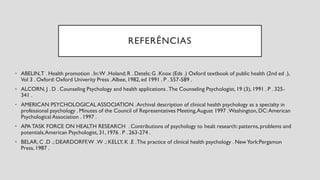 REFERÊNCIAS
• ABELIN,T . Health promotion . In:W .Holand; R . Detels; G .Knox (Eds .) Oxford textbook of public health (2nd ed .),
Vol 3 . Oxford: Oxford Univerity Press .Albee, 1982,ed 1991 . P . 557-589 .
• ALCORN, J . D . Counseling Psychology and health applications .The Counseling Psychologist, 19 (3), 1991 . P . 325-
341 .
• AMERICAN PSYCHOLOGICAL ASSOCIATION .Archival description of clinical health psychology as a specialty in
professional psychology . Minutes of the Council of Representatives Meeting,August 1997 .Washington,DC:American
Psychological Association . 1997 .
• APA TASK FORCE ON HEALTH RESEARCH . Contributions of psychology to healt research: patterns,problems and
potentials,American Psychologist, 31, 1976 . P . 263-274 .
• BELAR, C .D .; DEARDORFF,W .W .; KELLY, K .E .The practice of clinical health psychology . New York:Pergamon
Press, 1987 .
 