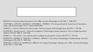 • BRANDT, E . Prevention policy and practice in the 1980s .American Psychologist, 37 (9), 1982 . P . 1038-1042 .
• CHATTERJI,S .; USTUN, B .; SADANA, R .; MATHERS,C .; MURRIA, C .The conceptual basis for measuring and reporting on
health . Gpe discussion paper No 45 . Geneva:WHO, 2002 .
• DUBOS, R . J . Pasteur's dilemma-the road not taken .American Society of Microbiology News, 40, 1974 . P . 703-709 .
• ELLWOOD, P . Shattuck Lecture – Outcomes managemant .A Technology of patient experience .The new England Journal of
Medicine, 318 (23), 1988 . P . 1549-1556 .
• ENGEL, G . L .The need for a new medical model: a challenge for biomedicine . Science, 196, 1977 . P . 129-136 .
• ENRIGHT,M .; RESNICK,R .; DELEON, P .; SCIARA,A .;TANNEY, F .The practice of psychology in hospital settings .American
Psychologist, 45 (9), 1990 . P . 1059-1065 .
• ENRIGHT,M .;WELCH, B .; NEWMAN, R .; PERRY, B .The hospital: Psychology’s challenge in the 1990s .American Psychologist,
45 (9), 1990 . P . 1057-1058 .
 