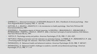 • GARFIELD, S .L . Historical introduction . In:WOLMAN, Benjamin B . (Edt .) Handbook of clinical psychology . New
York: McgrawHill Book Company, 1965 . P . 125-140 .
• GATCHEL, R . J .; BAUM,A .; KRANTZ, D .S .An introduction to health psychology . NewYork: McGraw-Hill
International Editions,1989 .
• GOLDMAN, L . Quantitative aspects of clinical reasoning . In:WILSON, J .; BRAUNWALD, E .; ISSELBACHER,K .;
PETERSDORF,R .; MARTIN, J .; FAUCI,A .; ROOT, R . (Edts .) Harrison's principls of internal medicine (12th Edition) .
NewYork: McGraw-Hill, Inc, 1991 .
• HATCH, O . Psychology, society, and politics .American Psychologist, 37 (9), 1982 . P .1031-1037 .
• HETTLER,B .Wellness promotion and risk reduction on university Campus . In: FABER, M .M .; REINHARDT,A .M . (Eds
.) Promoting health through risk reduction . NewYork; Collier MaCmillan Publishers,1982 .
• MATARAZZO, J .D . Behavioral health and behavioral medicine .American Psychologist, 35 (9), 1980 . P . 807-817 .
• MATARAZZO, J .D . Behavioral health’s challenge to academic, scientific and professional psychology .American
Psychologist, 37 (1), 1982 . P . 1-14 .
 