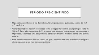 PERÍODO PRÉ-CIENTÍFICO
• Hipócrates, considerado o pai da medicina, foi um pesquisador que nasceu no ano de 460
a.C. na Grécia.
• Os textos médicos ficaram conhecidos como Coleção Hipocrática e surgiram por volta de
300 a.C. Estes são compostos de 53 tratados que possuem ensinamentos pertencentes à
Hipócrates, e compõe uma das primeiras obras que tratam a medicina como uma ciência
natural.
• Esse trabalho marcou o final da crença de que a medicina era uma manifestação mágica e
divina, passando a ser vista como uma ciência.
 
