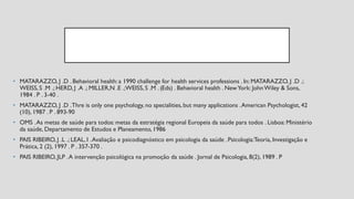 • MATARAZZO, J .D . Behavioral health:a 1990 challenge for health services professions . In: MATARAZZO, J .D .;
WEISS,S .M .; HERD, J .A .; MILLER,N .E .;WEISS,S .M . (Eds) . Behavioral health . NewYork: JohnWiley & Sons,
1984 . P . 3-40 .
• MATARAZZO, J .D .Thre is only one psychology, no specialities,but many applications .American Psychologist, 42
(10), 1987 . P . 893-90
• OMS .As metas de saúde para todos: metas da estratégia regional Europeia da saúde para todos . Lisboa: Ministério
da saúde, Departamento de Estudos e Planeamento,1986
• PAIS RIBEIRO, J .L .; LEAL, I .Avaliação e psicodiagnóstico em psicologia da saúde .Psicologia:Teoria, Investigação e
Prática, 2 (2), 1997 . P . 357-370 .
• PAIS RIBEIRO, JLP .A intervenção psicológica na promoção da saúde . Jornal de Psicologia, 8(2), 1989 . P
 