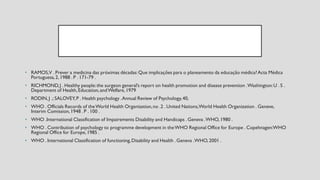 • RAMOS,V . Prever a medicina das próximas décadas:Que implicações para o planeamento da educação médica?Acta Médica
Portuguesa,2, 1988 . P . 171-79 .
• RICHMOND,J . Healthy people:the surgeon general’s report on health promotion and disease prevention .Washington:U . S .
Department of Health,Education,andWelfare,1979
• RODIN,J .; SALOVEY,P . Health psychology .Annual Review of Psychology,40,
• WHO . Officials Records of theWorld Health Organization,no .2 . United Nations,World Health Organization . Geneve,
Interim Comission,1948 . P . 100 .
• WHO .International Classification of Impairements Disability and Handicaps . Geneva .WHO,1980 .
• WHO . Contribution of psychology to programme development in theWHO Regional Office for Europe . Copehnagen:WHO
Regional Office for Europe,1985 .
• WHO . International Classification of functioning,Disability and Health . Geneva .WHO,2001 .
 