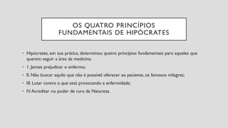 OS QUATRO PRINCÍPIOS
FUNDAMENTAIS DE HIPÓCRATES
• Hipócrates, em sua prática, determinou quatro princípios fundamentais para aqueles que
querem seguir a área da medicina:
• 1. Jamais prejudicar o enfermo;
• II. Não buscar aquilo que não é possível oferecer ao paciente, os famosos milagres;
• III. Lutar contra o que está provocando a enfermidade;
• IV.Acreditar no poder de cura da Natureza.
 