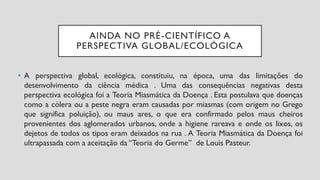 AINDA NO PRÉ-CIENTÍFICO A
PERSPECTIVA GLOBAL/ECOLÓGICA
• A perspectiva global, ecológica, constituiu, na época, uma das limitações do
desenvolvimento da ciência médica . Uma das consequências negativas desta
perspectiva ecológica foi a Teoria Miasmática da Doença . Esta postulava que doenças
como a cólera ou a peste negra eram causadas por miasmas (com origem no Grego
que significa poluição), ou maus ares, o que era confirmado pelos maus cheiros
provenientes dos aglomerados urbanos, onde a higiene rareava e onde os lixos, os
dejetos de todos os tipos eram deixados na rua . A Teoria Miasmática da Doença foi
ultrapassada com a aceitação da “Teoria do Germe” de Louis Pasteur.
 