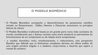 O MODELO BIOMÉDICO
• O Modelo Biomédico acompanha o desenvolvimento do pensamento científico
iniciado no Renascimento . Galileu, Newton e Descartes enunciaram os princípios
básicos da ciência.
• O Modelo Biomédico tradicional baseia-se em grande parte numa visão cartesiana do
mundo, considerando que a doença consiste numa avaria temporal ou permanente do
funcionamento de um componente ou da relação entre componentes .
• o modelo biomédico inclui, simultaneamente, o reducionismo, uma perspectiva
filosófica que defende que os fenômenos complexos derivam, em última análise, de
uma origem primária singular, e o dualismo corpo-mente, a doutrina que separa o
mental do somático
 