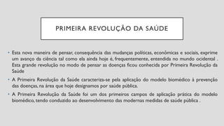 PRIMEIRA REVOLUÇÃO DA SAÚDE
• Esta nova maneira de pensar, consequência das mudanças políticas, econômicas e sociais, exprime
um avanço da ciência tal como ela ainda hoje é, frequentemente, entendida no mundo ocidental .
Esta grande revolução no modo de pensar as doenças ficou conhecida por Primeira Revolução da
Saúde
• A Primeira Revolução da Saúde caracteriza-se pela aplicação do modelo biomédico à prevenção
das doenças, na área que hoje designamos por saúde pública.
• A Primeira Revolução da Saúde foi um dos primeiros campos de aplicação prática do modelo
biomédico, tendo conduzido ao desenvolvimento das modernas medidas de saúde pública .
 