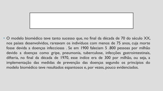 • O modelo biomédico teve tanto sucesso que, no final da década de 70 do século XX,
nos países desenvolvidos, rareavam os indivíduos com menos de 75 anos, cuja morte
fosse devida a doenças infecciosas . Se em 1900 faleciam 5 .800 pessoas por milhão
devido a doenças como gripe, pneumonia, tuberculose, infecções gastrointestinais,
difteria, no final da década de 1970, esse indíce era de 300 por milhão, ou seja, a
implementação das medidas de prevenção das doenças segundo os princípios do
modelo biomédico teve resultados espantosos e, por vezes, pouco evidenciados.
 