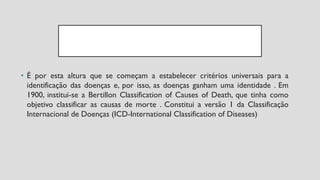 • É por esta altura que se começam a estabelecer critérios universais para a
identificação das doenças e, por isso, as doenças ganham uma identidade . Em
1900, institui-se a Bertillon Classification of Causes of Death, que tinha como
objetivo classificar as causas de morte . Constitui a versão 1 da Classificação
Internacional de Doenças (ICD-International Classification of Diseases)
 
