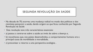 SEGUNDA REVOLUÇÃO DA SAÚDE
• Na década de 70, ocorreu uma mudança radical no modo dos políticos e dos
cientistas pensarem a saúde, dando origem ao que ficou conhecido por Segunda
Revolução da Saúde
• Esta revolução teve três características essenciais:
• a) passou a centrar-se sobre a saúde ao invés de sobre a doença e,
• b) reconheceu que, nos países desenvolvidos, o comportamento humano era a
principal causa de morbilidade e mortalidade,
• c) preconizar o retorno a uma perspectiva ecológica .
 